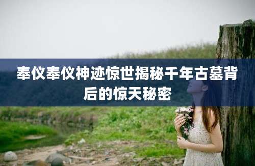 奉仪奉仪神迹惊世揭秘千年古墓背后的惊天秘密