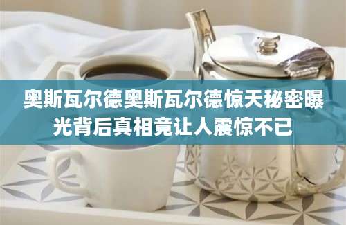奥斯瓦尔德奥斯瓦尔德惊天秘密曝光背后真相竟让人震惊不已
