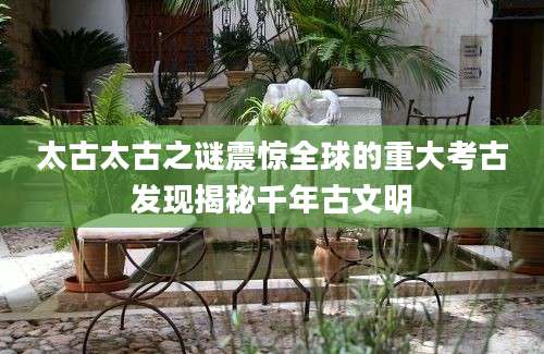 太古太古之谜震惊全球的重大考古发现揭秘千年古文明