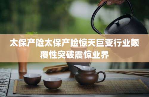太保产险太保产险惊天巨变行业颠覆性突破震惊业界