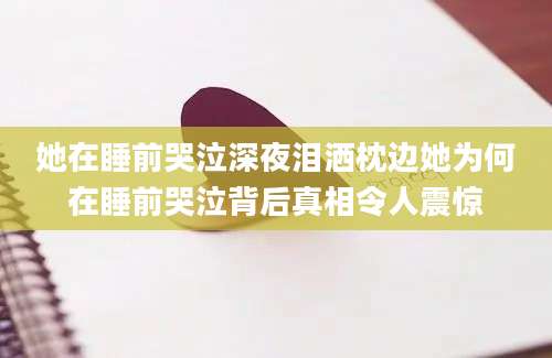 她在睡前哭泣深夜泪洒枕边她为何在睡前哭泣背后真相令人震惊