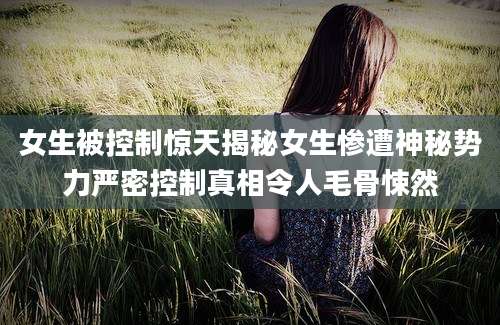女生被控制惊天揭秘女生惨遭神秘势力严密控制真相令人毛骨悚然