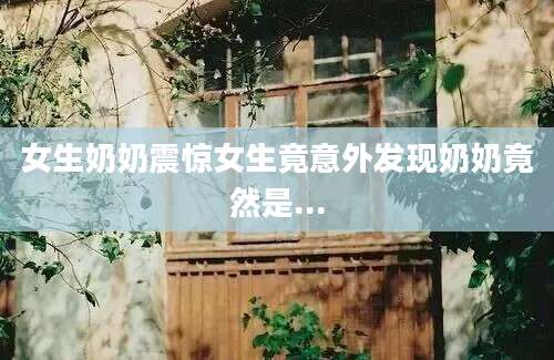 女生奶奶震惊女生竟意外发现奶奶竟然是...