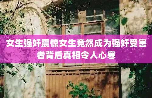 女生强奸震惊女生竟然成为强奸受害者背后真相令人心寒
