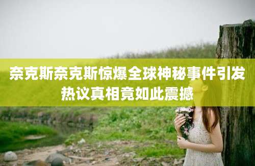 奈克斯奈克斯惊爆全球神秘事件引发热议真相竟如此震撼