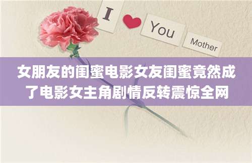 女朋友的闺蜜电影女友闺蜜竟然成了电影女主角剧情反转震惊全网