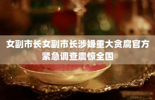 女副市长女副市长涉嫌重大贪腐官方紧急调查震惊全国