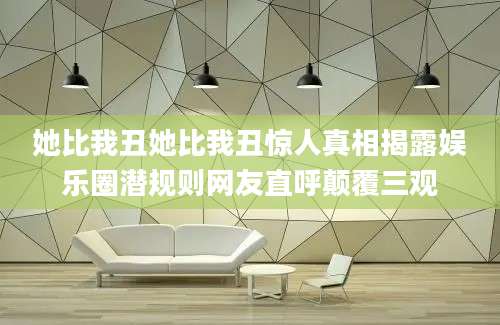 她比我丑她比我丑惊人真相揭露娱乐圈潜规则网友直呼颠覆三观