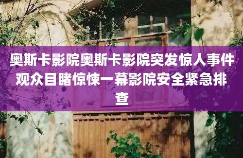 奥斯卡影院奥斯卡影院突发惊人事件观众目睹惊悚一幕影院安全紧急排查