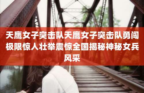 天鹰女子突击队天鹰女子突击队勇闯极限惊人壮举震惊全国揭秘神秘女兵风采