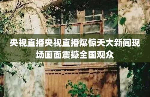 央视直播央视直播爆惊天大新闻现场画面震撼全国观众