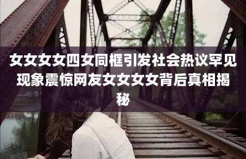 女女女女四女同框引发社会热议罕见现象震惊网友女女女女背后真相揭秘
