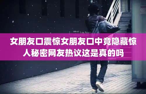 女朋友口震惊女朋友口中竟隐藏惊人秘密网友热议这是真的吗