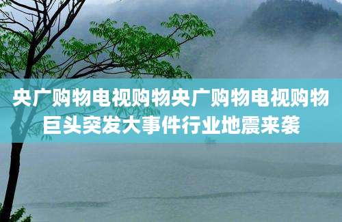 央广购物电视购物央广购物电视购物巨头突发大事件行业地震来袭