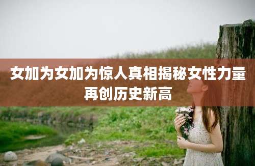 女加为女加为惊人真相揭秘女性力量再创历史新高