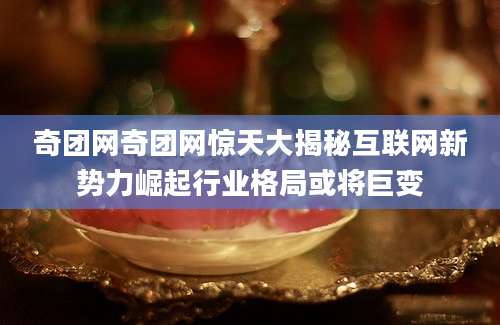 奇团网奇团网惊天大揭秘互联网新势力崛起行业格局或将巨变
