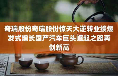 奇瑞股份奇瑞股份惊天大逆转业绩爆发式增长国产汽车巨头崛起之路再创新高