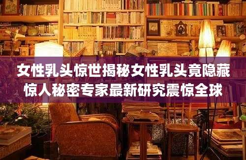 女性乳头惊世揭秘女性乳头竟隐藏惊人秘密专家最新研究震惊全球