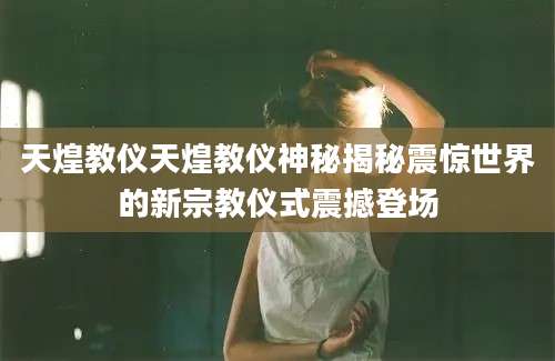 天煌教仪天煌教仪神秘揭秘震惊世界的新宗教仪式震撼登场