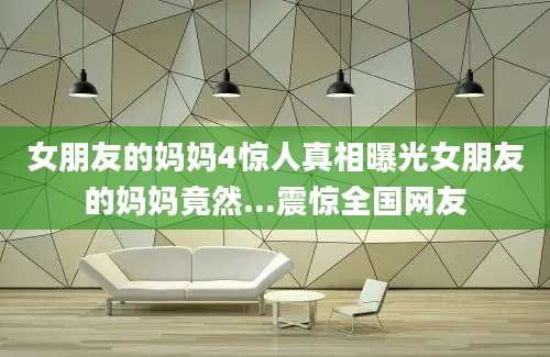 女朋友的妈妈4惊人真相曝光女朋友的妈妈竟然...震惊全国网友