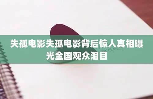 失孤电影失孤电影背后惊人真相曝光全国观众泪目