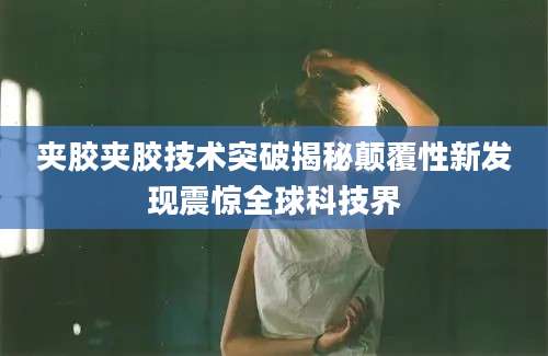 夹胶夹胶技术突破揭秘颠覆性新发现震惊全球科技界