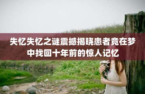 失忆失忆之谜震撼揭晓患者竟在梦中找回十年前的惊人记忆