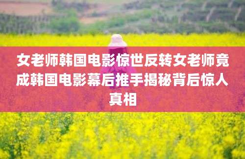 女老师韩国电影惊世反转女老师竟成韩国电影幕后推手揭秘背后惊人真相