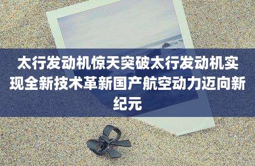 太行发动机惊天突破太行发动机实现全新技术革新国产航空动力迈向新纪元