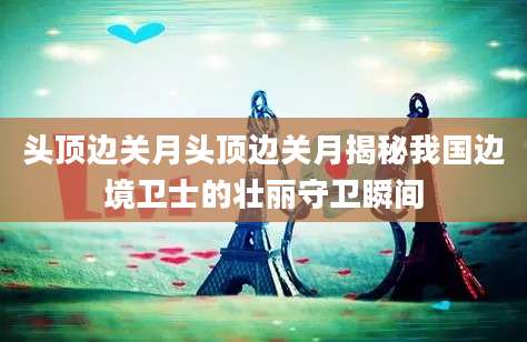 头顶边关月头顶边关月揭秘我国边境卫士的壮丽守卫瞬间