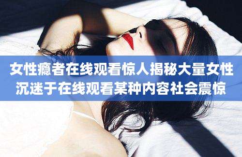 女性瘾者在线观看惊人揭秘大量女性沉迷于在线观看某种内容社会震惊