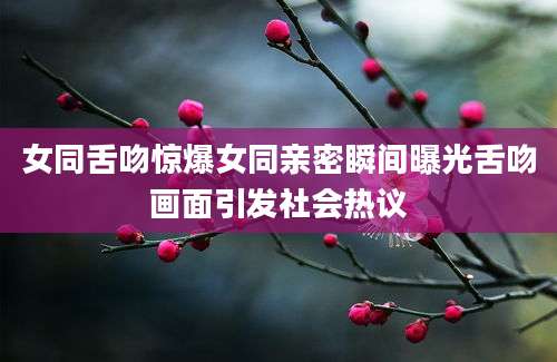 女同舌吻惊爆女同亲密瞬间曝光舌吻画面引发社会热议