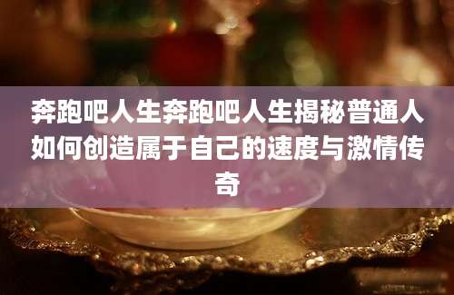 奔跑吧人生奔跑吧人生揭秘普通人如何创造属于自己的速度与激情传奇