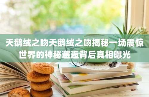 天鹅绒之吻天鹅绒之吻揭秘一场震惊世界的神秘邂逅背后真相曝光