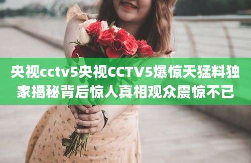 央视cctv5央视CCTV5爆惊天猛料独家揭秘背后惊人真相观众震惊不已