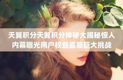 天翼积分天翼积分神秘大揭秘惊人内幕曝光用户权益面临巨大挑战