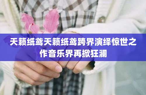 天籁纸鸢天籁纸鸢跨界演绎惊世之作音乐界再掀狂澜