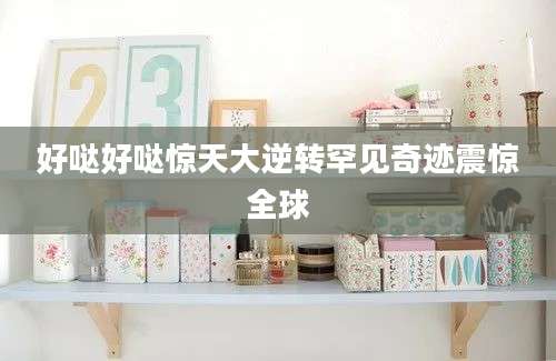 好哒好哒惊天大逆转罕见奇迹震惊全球