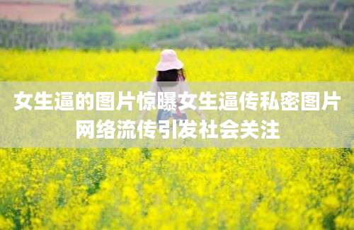 女生逼的图片惊曝女生逼传私密图片网络流传引发社会关注