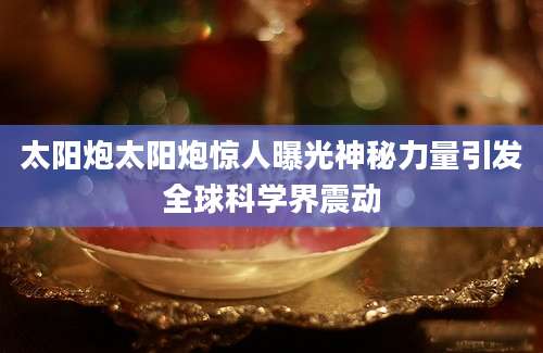 太阳炮太阳炮惊人曝光神秘力量引发全球科学界震动