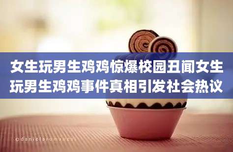 女生玩男生鸡鸡惊爆校园丑闻女生玩男生鸡鸡事件真相引发社会热议