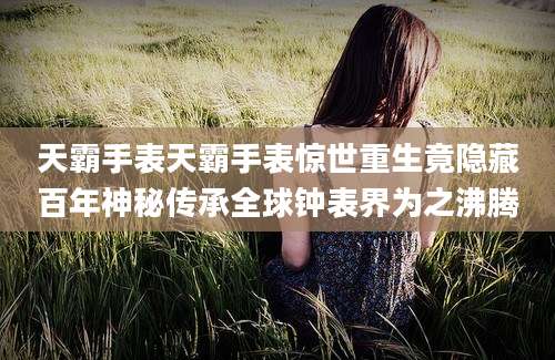 天霸手表天霸手表惊世重生竟隐藏百年神秘传承全球钟表界为之沸腾