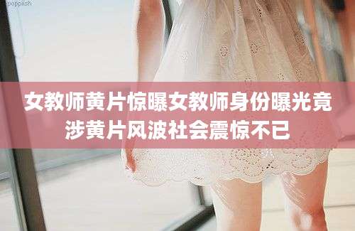 女教师黄片惊曝女教师身份曝光竟涉黄片风波社会震惊不已