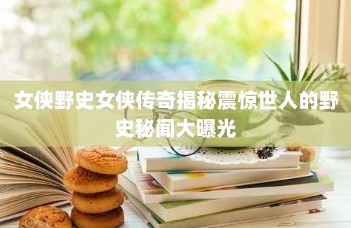 女侠野史女侠传奇揭秘震惊世人的野史秘闻大曝光