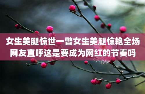 女生美腿惊世一瞥女生美腿惊艳全场网友直呼这是要成为网红的节奏吗