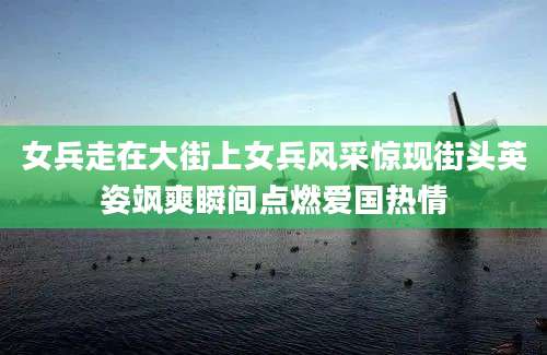 女兵走在大街上女兵风采惊现街头英姿飒爽瞬间点燃爱国热情