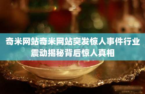 奇米网站奇米网站突发惊人事件行业震动揭秘背后惊人真相