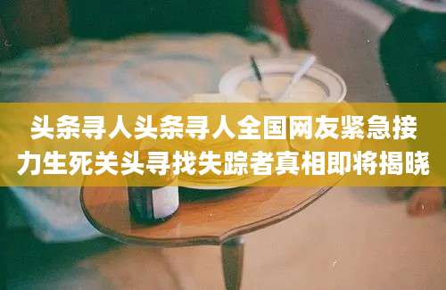 头条寻人头条寻人全国网友紧急接力生死关头寻找失踪者真相即将揭晓