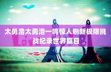 太勇浩太勇浩一鸣惊人刷新极限挑战纪录世界瞩目