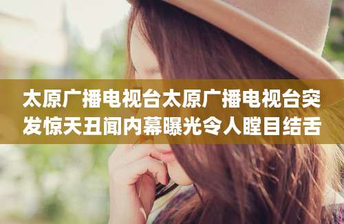 太原广播电视台太原广播电视台突发惊天丑闻内幕曝光令人瞠目结舌